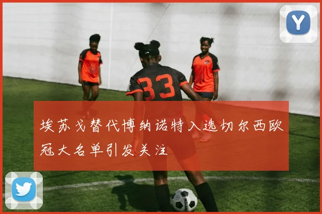 埃苏戈替代博纳诺特入选切尔西欧冠大名单引发关注