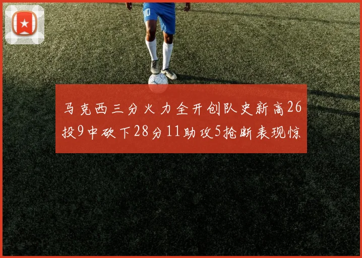 马克西三分火力全开创队史新高26投9中砍下28分11助攻5抢断表现惊艳