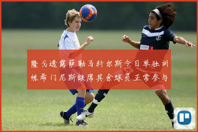隆戈透露萨勒马科尔斯今日单独训练希门尼斯缺席其余球员正常参与训练