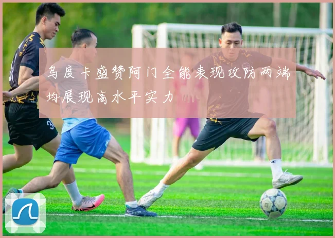 乌度卡盛赞阿门全能表现攻防两端均展现高水平实力
