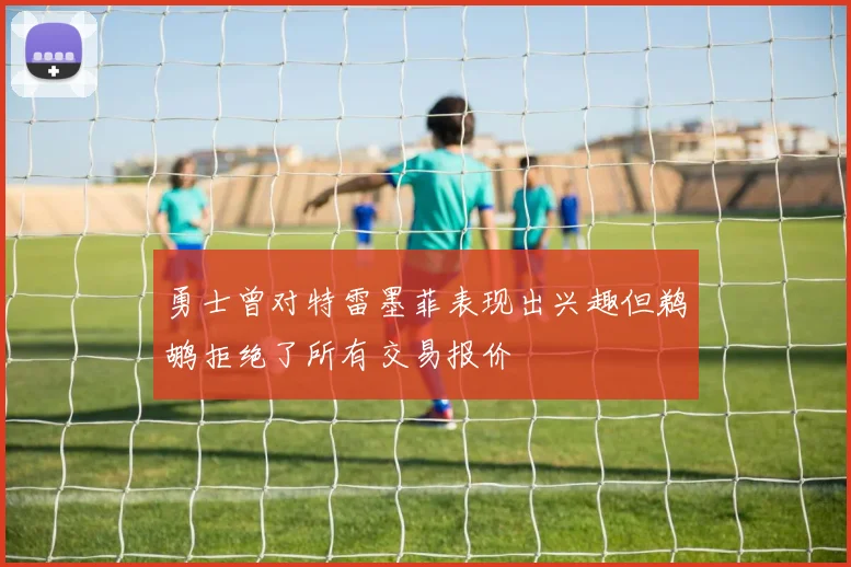 勇士曾对特雷墨菲表现出兴趣但鹈鹕拒绝了所有交易报价
