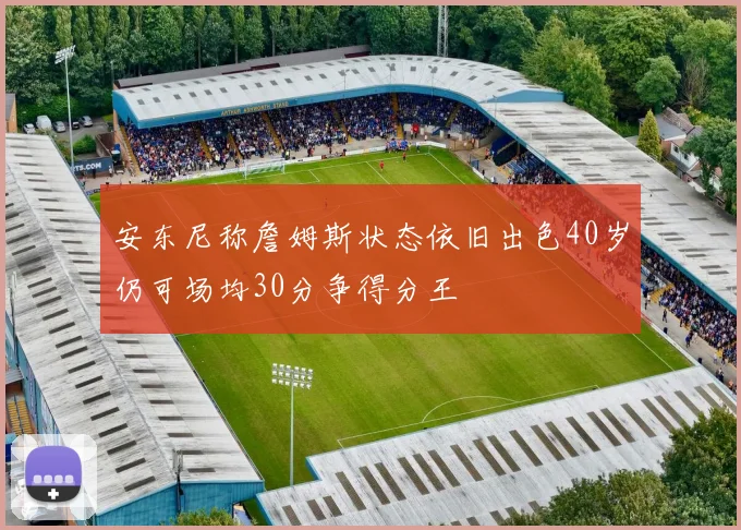 安东尼称詹姆斯状态依旧出色40岁仍可场均30分争得分王