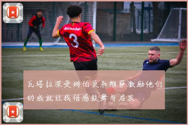 瓦塔拉深受姆伯莫和维萨激励他们的成就让我倍感鼓舞与启发