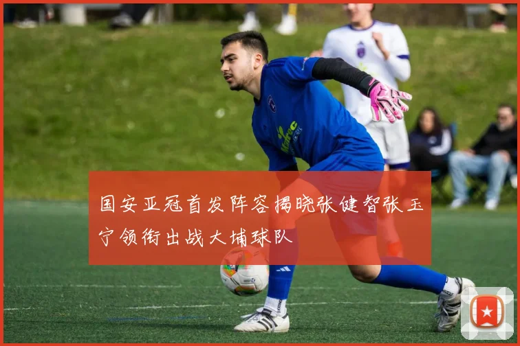 国安亚冠首发阵容揭晓张健智张玉宁领衔出战大埔球队