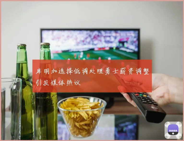 库明加选择低调处理勇士薪资调整引发媒体热议