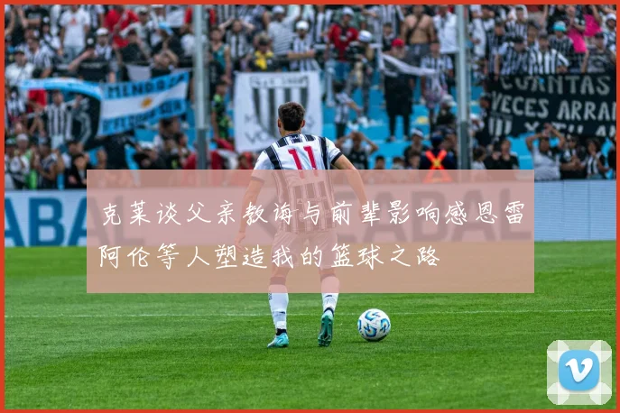 克莱谈父亲教诲与前辈影响感恩雷阿伦等人塑造我的篮球之路
