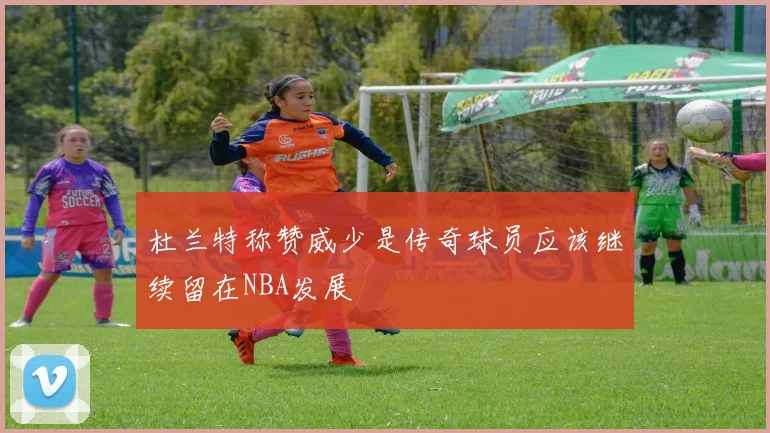 杜兰特称赞威少是传奇球员应该继续留在NBA发展