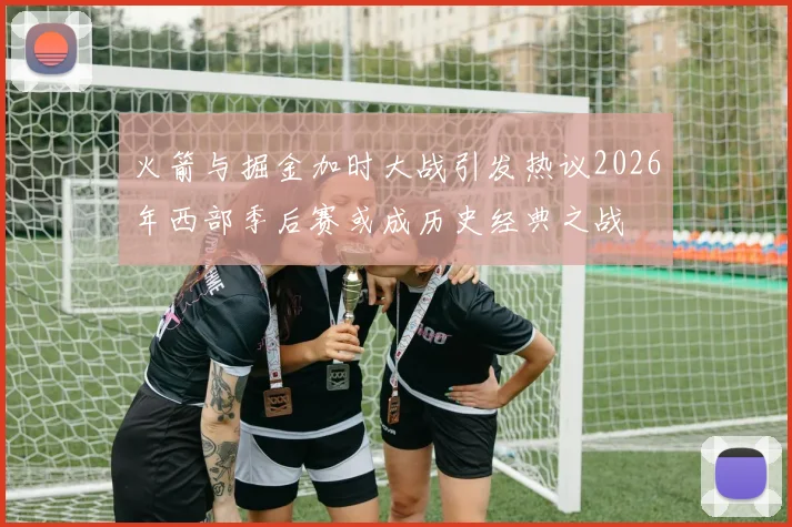 火箭与掘金加时大战引发热议2026年西部季后赛或成历史经典之战