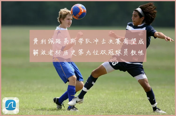 费利佩路易斯带队冲击决赛有望成解放者杯历史第九位双冠球员教练
