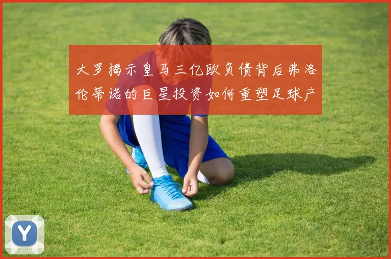 大罗揭示皇马三亿欧负债背后弗洛伦蒂诺的巨星投资如何重塑足球产业