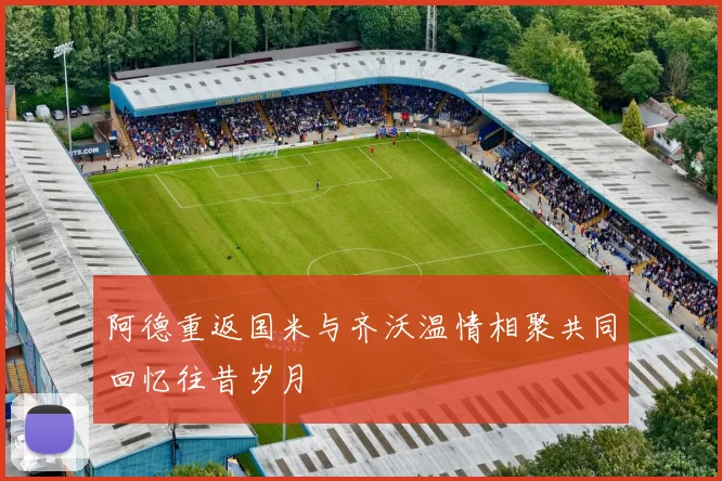阿德重返国米与齐沃温情相聚共同回忆往昔岁月