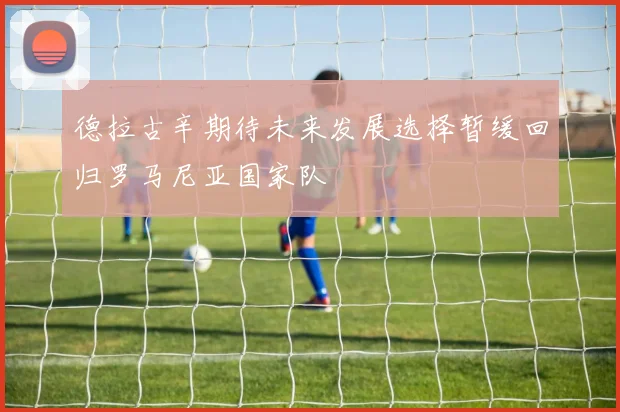 德拉古辛期待未来发展选择暂缓回归罗马尼亚国家队