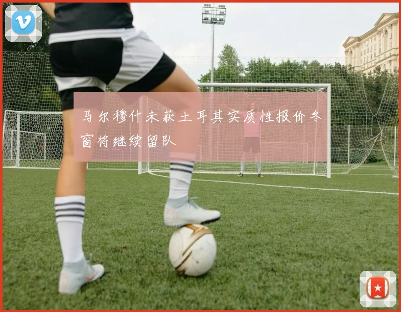 马尔穆什未获土耳其实质性报价冬窗将继续留队