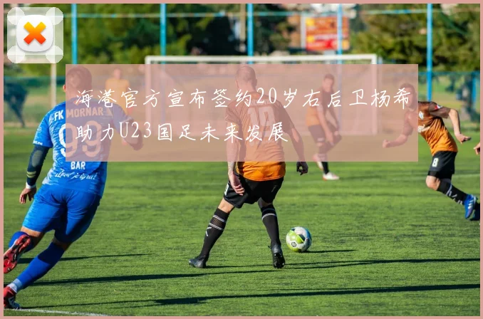 海港官方宣布签约20岁右后卫杨希助力U23国足未来发展