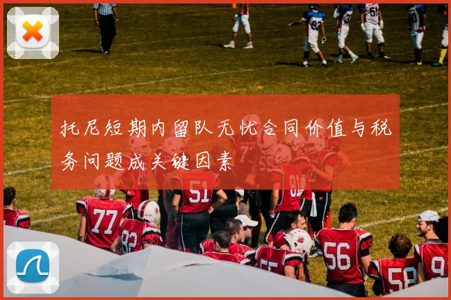 托尼短期内留队无忧合同价值与税务问题成关键因素