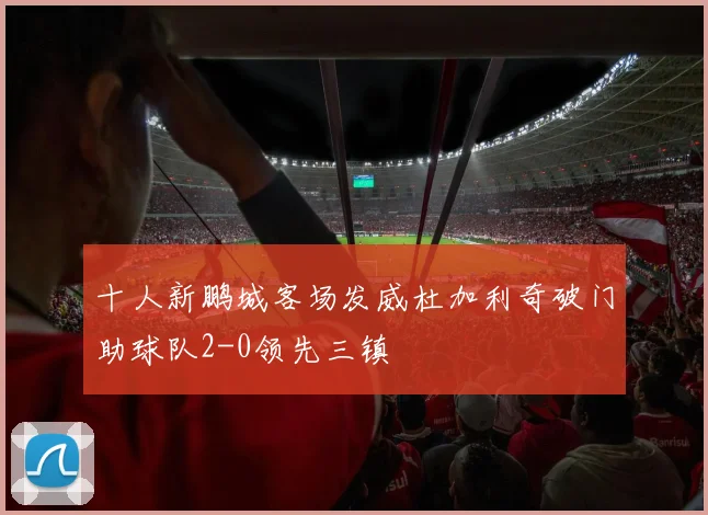 十人新鹏城客场发威杜加利奇破门助球队2-0领先三镇