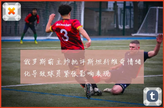 俄罗斯前主帅批评斯坦科维奇情绪化导致球员紧张影响表现